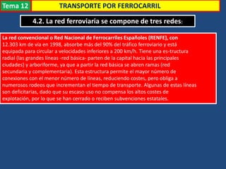 TRANSPORTE POR FERROCARRIL
4.2. La red ferroviaria se compone de tres redes:
La red convencional o Red Nacional de Ferrocarriles Españoles (RENFE), con
12.303 km de vía en 1998, absorbe más del 90% del tráfico ferroviario y está
equipada para circular a velocidades inferiores a 200 km/h. Tiene una es-tructura
radial (las grandes líneas -red básica- parten de la capital hacia las principales
ciudades) y arboriforme, ya que a partir la red básica se abren ramas (red
secundaria y complementaria). Esta estructura permite el mayor número de
conexiones con el menor número de líneas, reduciendo costes, pero obliga a
numerosos rodeos que incrementan el tiempo de transporte. Algunas de estas líneas
son deficitarias, dado que su escaso uso no compensa los altos costes de
explotación, por lo que se han cerrado o reciben subvenciones estatales.
Tema 12
 