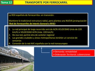 Transporte
La RED española de ferrocarriles: en transición:
Mantiene la tradicional estructura radial, pero plantea una NUEVA jerarquización
(Red de Ferrocarriles de Interés General o RFIG):
1. La red principal de largo recorrido será de ALTA VELOCIDAD (más de 220
km/h) o VELOCIDAD ALTA (máx. 220 km/h)
2. De esa red, partirá otra de carácter regional
3. Las grandes ciudades y áreas metropolitanas tendrán un servicio de
cercanías
4. Conexión de la red AVE española con la red transeuropea
Demanda: rentabilidad
Ordenación Territorial: subvenciones
TRANSPORTE POR FERROCARRILTema 12
 