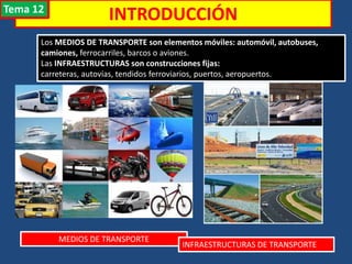 INTRODUCCIÓN
Los MEDIOS DE TRANSPORTE son elementos móviles: automóvil, autobuses,
camiones, ferrocarriles, barcos o aviones.
Las INFRAESTRUCTURAS son construcciones fijas:
carreteras, autovías, tendidos ferroviarios, puertos, aeropuertos.
MEDIOS DE TRANSPORTE
INFRAESTRUCTURAS DE TRANSPORTE
Tema 12
 