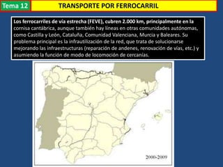 TRANSPORTE POR FERROCARRIL
Los ferrocarriles de vía estrecha (FEVE), cubren 2.000 km, principalmente en la
cornisa cantábrica, aunque también hay líneas en otras comunidades autónomas,
como Castilla y León, Cataluña, Comunidad Valenciana, Murcia y Baleares. Su
problema principal es la infrautilización de la red, que trata de solucionarse
mejorando las infraestructuras (reparación de andenes, renovación de vías, etc.) y
asumiendo la función de modo de locomoción de cercanías.
Tema 12
 