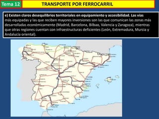 e) Existen claros desequilibrios territoriales en equipamiento y accesibilidad. Las vías
más equipadas y las que reciben mayores inversiones son las que comunican las zonas más
desarrolladas económicamente (Madrid, Barcelona, Bilbao, Valencia y Zaragoza), mientras
que otras regiones cuentan con infraestructuras deficientes (León, Extremadura, Murcia y
Andalucía oriental).
TRANSPORTE POR FERROCARRILTema 12
 
