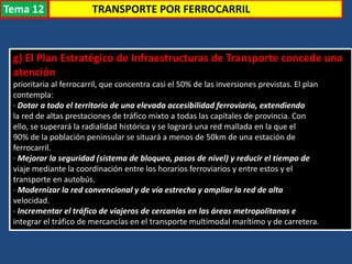 g) El Plan Estratégico de Infraestructuras de Transporte concede una
atención
prioritaria al ferrocarril, que concentra casi el 50% de las inversiones previstas. El plan
contempla:
· Dotar a todo el territorio de una elevada accesibilidad ferroviaria, extendiendo
la red de altas prestaciones de tráfico mixto a todas las capitales de provincia. Con
ello, se superará la radialidad histórica y se logrará una red mallada en la que el
90% de la población peninsular se situará a menos de 50km de una estación de
ferrocarril.
· Mejorar la seguridad (sistema de bloqueo, pasos de nivel) y reducir el tiempo de
viaje mediante la coordinación entre los horarios ferroviarios y entre estos y el
transporte en autobús.
· Modernizar la red convencional y de vía estrecha y ampliar la red de alta
velocidad.
· Incrementar el tráfico de viajeros de cercanías en las áreas metropolitanas e
integrar el tráfico de mercancías en el transporte multimodal marítimo y de carretera.
TRANSPORTE POR FERROCARRILTema 12
 