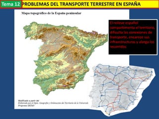 Transporte
El relieve español
compartimenta el territorio,
dificulta las conexiones de
transporte, encarece sus
infraestructuras y alarga los
recorridos
PROBLEMAS DEL TRANSPORTE TERRESTRE EN ESPAÑATema 12
 