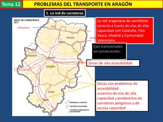 Transporte
1. La red de carreteras
La red aragonesa de carreteras
conecta a través de vías de alta
capacidad con Cataluña, País
Vasco, Madrid y Comunidad
Valenciana
Zonas de alta accesibilidad
Zonas con problemas de
accesibilidad:
ausencia de vías de alta
capacidad y predominio de
carreteras peligrosas y de
escasa capacidad
Ejes transversales
en construcción:
Plamplona Jaca
Lérida
PROBLEMAS DEL TRANSPORTE EN ARAGÓNTema 12
 