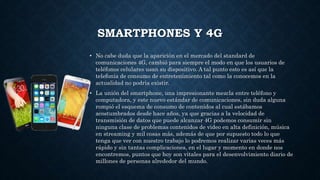 SMARTPHONES Y 4G
• No cabe duda que la aparición en el mercado del standard de
comunicaciones 4G, cambió para siempre el modo en que los usuarios de
teléfonos celulares usan su dispositivo. A tal punto esto es así que la
telefonía de consumo de entretenimiento tal como la conocemos en la
actualidad no podría existir.
• La unión del smartphone, una impresionante mezcla entre teléfono y
computadora, y este nuevo estándar de comunicaciones, sin duda alguna
rompió el esquema de consumo de contenidos al cual estábamos
acostumbrados desde hace años, ya que gracias a la velocidad de
transmisión de datos que puede alcanzar 4G podemos consumir sin
ninguna clase de problemas contenidos de video en alta definición, música
en streaming y mil cosas más, además de que por supuesto todo lo que
tenga que ver con nuestro trabajo lo podremos realizar varias veces más
rápido y sin tantas complicaciones, en el lugar y momento en donde nos
encontremos, puntos que hoy son vitales para el desenvolvimiento diario de
millones de personas alrededor del mundo.
 