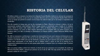 HISTORIA DEL CELULAR
• El teléfono celular se remonta a los inicios de la Segunda Guerra Mundial, donde ya se veía que era necesaria la
comunicación a distancia, es por eso que la compañía Motorola creó un equipo llamado Handie Talkie H12-16,
que es un equipo que permite el contacto con las tropas vía ondas de radio que en ese tiempo no superaban más
de 600 Khz.
• Fue sólo cuestión de tiempo para que las dos tecnologías de Tesla y Marconi se unieran y dieran a la luz la
comunicación mediante radio-teléfonos: Martín Cooper, pionero y considerado como el padre de la telefonía
celular, fabricó el primer radio teléfono entre 1970 y 1973, en Estados Unidos, y en 1979 aparecieron los
primeros sistemas a la venta en Tokio (Japón), fabricados por la Compañía NTT. Los países europeos no se
quedaron atrás y en 1981 se introdujo en Escandinava un sistema similar a AMPS (Advanced Mobile Phone
System).
• En 1985 se comenzaron a perfeccionar y amoldar las características de este nuevo sistema revolucionario ya que
permitía comunicarse a distancia. Fue así que en los años 1980 se llegó a crear un equipo que ocupaba recursos
similares a los Handie Talkie pero que iba destinado a personas que por lo general eran grandes empresarios y
debían estar comunicados, es ahí donde se crea el teléfono móvil y marca un hito en la historia de los
componentes inalámbricos ya que con este equipo podría hablar a cualquier hora y en cualquier lugar. El primer
teléfono celular
• Éste es el primer teléfono celular de la historia, el abuelo de los que conocemos en la actualidad. Su nombre es
Motorola DynaTAC 8000X y apareció por primera vez en el año de 1983. Era algo pesado, 28 onzas (unos 780
gramos) y medía 33" x 9" x 4.5cm."
 