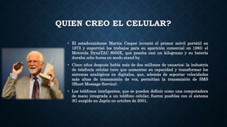 QUIEN CREO EL CELULAR?
• El estadounidense Martin Cooper inventó el primer móvil portátil en
1973 y supervisó los trabajos para su aparición comercial en 1983: el
Motorola DynaTAC 8000X, que pesaba casi un kilogramo y su batería
duraba ocho horas en modo stand by.
• Cinco años después había más de dos millones de usuarios; la industria
de telefonía celular tuvo que aumentar su capacidad y transformar los
sistemas analógicos en digitales, que, además de soportar velocidades
más altas de transmisión de voz, permitían la transmisión de SMS
(Short Message Service).
• Los teléfonos inteligentes, que se pueden definir como una computadora
de mano integrada a un teléfono celular, fueron posibles con el sistema
3G surgido en Japón en octubre de 2001.
 