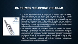 EL PRIMER TELÉFONO CELULAR
• El primer teléfono celular de la historia fue el Motorola DynaTAC 8000X,
visto por primera vez en 1983. Tenía un peso de 780 gr y medía
aproximadamente 33 x 9 x 4.5cm. Obviamente era analógico, y tenía un
display pequeño. La batería tenía una durabilidad de no más de una hora
hablando u 8 horas en stand-by. La calidad de sonido era muy mala, era
pesado y anti estético, pero igualmente, determinadas personas pagaban su
valor de USD $3,995 lo que lo convertía en un objeto de lujo al cual solamente
podían acceder determinados grupos sociales.
• Las primeras personas en utilizarlos fueron los hombres de negocios,
ejecutivos y personal de alto poder adquisitivo, principalmente porque el
desarrollo socioeconómico de una empresa necesita una comunicación eficaz,
comunicación con proveedores, clientes, empleados, gobiernos y organismos
reguladores. El uso de este servicio tenía un costo elevado ya que al haber
falta de competencia los precios no bajaban y no había mejoras técnicas. En
1984, se vendieron alrededor de 900.000 teléfonos, sobrepasando
considerablemente la cantidad estimada.
 