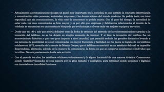 • Actualmente las comunicaciones juegan un papel muy importante en la sociedad, ya que permite la constante interrelación
y comunicación entre personas, sociedades, empresas y los demás actores del mundo moderno. Se podría decir, con total
seguridad, que sin comunicaciones, la vida como la conocemos no podría existir. Con el paso del tiempo, la necesidad de
estar cada vez más comunicados se hizo mayor, y es por ello que empresas y fabricantes relacionados al mundo de la
telefonía se encuentran en una constante búsqueda por evolucionar y ofrecer cada vez mejores equipos y servicios.
• Desde que en 1854, año que podría definirse como la fecha de creación del mercado de las telecomunicaciones gracias a la
invención del teléfono, no se ha dejado en ningún momento de innovar. Y si bien la invención del teléfono fue un
acontecimiento histórico y que tuvo gran impacto a nivel mundial, que permitió reducir las grandes distancias levando a
las personas la posibilidad de estar comunicadas con mayor frecuencia y facilidad, no fue hasta la llegada de los teléfonos
celulares en 1972, creación de la mente de Martin Cooper, que el teléfono se convirtió en un artefacto del cual es imposible
desprenderse, alterando, además de la manera de comunicarse, la forma en que se comporta socialmente el individuo que
lo utiliza. De esto precisamente habla este artículo.
• Con el paso de los años, los teléfonos celulares evolucionaron (y lo siguen haciendo) de una manera drástica. Comenzaron
siendo "ladrillos" (llamados de esta manera por su gran tamaño) y analógicos, para terminar siendo pequeños y digitales
con incontables e increíbles funciones.
 