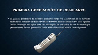 PRIMERA GENERACIÓN DE CELULARES
• La primera generación de teléfonos celulares surge con la aparición en el mercado
mundial del conocido "ladrillo" (DynaTac 8000X) a fines de los años 80. Estos equipos
tenían tecnología analógica para uso restringido de comandos de voz. La tecnología
predominante de esta generación fue la AMPS (Advanced Mobile Phone System)
 
