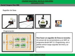 COLEGIO NACIONAL NICOLAS ESGUERRA
EDIFICAMOS FUTURO
Daniel Vergara Diaz-906
Seguidor de linea
Programación
Para hacer un seguidor de linea se necesita:
Bucle o repetición indefinida; un sensor de luz
o color y analizar el funcionamiento de los
servomotores de acuerdo a la dificultad del
reto.
Para hacer un seguidor de linea se necesita:
Un sensor de luz servomotores y un NXT; se
programa desde NXT 2.1 Programing, vas a
paleta común luego seguidor de linea y se
programa.
LEGO MINDSTORMS
 