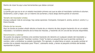 Dentro de mixer he aquí unas herramientas que debes conocer:
Volumen
La perilla gris que se ve en un estado mezclador primera vez que se abre el mezclador controla el volumen.
Sostenerlo y subir y bajar, con un máximo de aumentar y hacia abajo disminuyendo el volumen.
Tamaño del mezclador Unidos
Escoja cualquier más le convenga, hay varias opciones: Compacto, Compact 2, ancha, ancha 2, ancho 3, y
Extra Grande.
Efectos de las ranuras
Aquí es donde se pueden añadir efectos a través de un máximo de diez plugins haciendo clic en un estado
mezclador, ir al extremo derecho de la mesa de mezclas, y haciendo clic en una de las ranuras disponibles.
Denominación y colorear
Se puede (re) asignar nombres a los sonidos haciendo clic derecho en cualquier estado del mezclador, y
haciendo clic en la opción "Cambiar nombre / Color" le dará un pequeño bar que le permite cambiar el
nombre, color y simbolizar su estado mezclador. Por ejemplo, si usted tiene un piano, se puede cambiar el
nombre de su estado mezclador para "Piano", colorearlo verde, y tienen el pequeño símbolo del teclado
representan el piano.
 