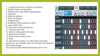 1. Longitud del patrón (número de tiempos).
2. Repita el paso secuenciador.
3. Selector de puntos (Menú desplegable).
4. Columpio.
5. Editor de gráficos.
6. Editor de teclado.
7. Canales Área.
8. Exhibición de los canales de filtro.
9. Jugar LEDs Paso.
10.Canal de la toma panorámica.
11. Volumen del canal.
12. Botón Configuración del canal.
13. Selector de canales.
14. Piano rollo de vista previa.
15. Mute.
16. Secuencia de pasos. En este enlace se puede
apreciar en que consiste cada una de estas herramientas:
https://www.image-
line.com/support/FLHelp/html/stepsequencer. htm
 