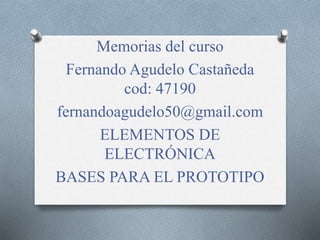 Memorias del curso
Fernando Agudelo Castañeda
cod: 47190
fernandoagudelo50@gmail.com
ELEMENTOS DE
ELECTRÓNICA
BASES PARA EL PROTOTIPO
 