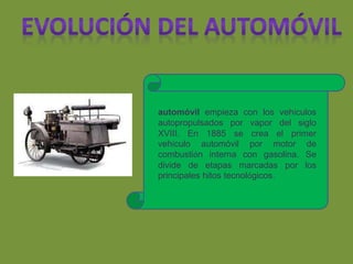 automóvil empieza con los vehículos
autopropulsados por vapor del siglo
XVIII. En 1885 se crea el primer
vehículo automóvil por motor de
combustión interna con gasolina. Se
divide de etapas marcadas por los
principales hitos tecnológicos.
 