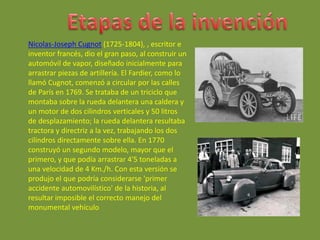 Nicolas-Joseph Cugnot (1725-1804), , escritor e
inventor francés, dio el gran paso, al construir un
automóvil de vapor, diseñado inicialmente para
arrastrar piezas de artillería. El Fardier, como lo
llamó Cugnot, comenzó a circular por las calles
de París en 1769. Se trataba de un triciclo que
montaba sobre la rueda delantera una caldera y
un motor de dos cilindros verticales y 50 litros
de desplazamiento; la rueda delantera resultaba
tractora y directriz a la vez, trabajando los dos
cilindros directamente sobre ella. En 1770
construyó un segundo modelo, mayor que el
primero, y que podía arrastrar 4'5 toneladas a
una velocidad de 4 Km./h. Con esta versión se
produjo el que podría considerarse 'primer
accidente automovilístico' de la historia, al
resultar imposible el correcto manejo del
monumental vehículo
 