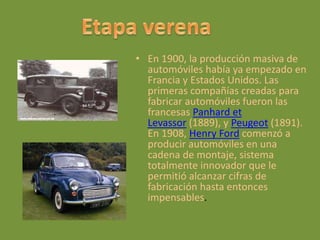 • En 1900, la producción masiva de
automóviles había ya empezado en
Francia y Estados Unidos. Las
primeras compañías creadas para
fabricar automóviles fueron las
francesas Panhard et
Levassor (1889), y Peugeot (1891).
En 1908, Henry Ford comenzó a
producir automóviles en una
cadena de montaje, sistema
totalmente innovador que le
permitió alcanzar cifras de
fabricación hasta entonces
impensables.
 