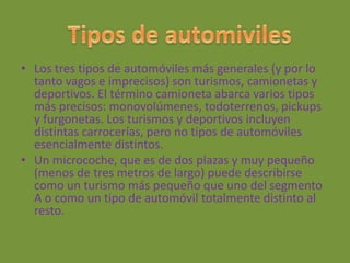 • Los tres tipos de automóviles más generales (y por lo
tanto vagos e imprecisos) son turismos, camionetas y
deportivos. El término camioneta abarca varios tipos
más precisos: monovolúmenes, todoterrenos, pickups
y furgonetas. Los turismos y deportivos incluyen
distintas carrocerías, pero no tipos de automóviles
esencialmente distintos.
• Un microcoche, que es de dos plazas y muy pequeño
(menos de tres metros de largo) puede describirse
como un turismo más pequeño que uno del segmento
A o como un tipo de automóvil totalmente distinto al
resto.
 