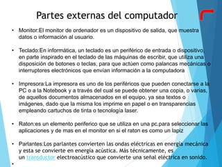 Partes externas del computador
• Monitor:El monitor de ordenador es un dispositivo de salida, que muestra
datos o información al usuario.
• Teclado:En informática, un teclado es un periférico de entrada o dispositivo,
en parte inspirado en el teclado de las máquinas de escribir, que utiliza una
disposición de botones o teclas, para que actúen como palancas mecánicas o
interruptores electrónicos que envían información a la computadora
• Impresora:La impresora es uno de los periféricos que pueden conectarse a la
PC o a la Notebook y a través del cual se puede obtener una copia, o varias,
de aquellos documentos almacenados en el equipo, ya sea textos o
imágenes, dado que la misma los imprime en papel o en transparencias
empleando cartuchos de tinta o tecnología laser.
• Raton:es un elemento periferico que se utiliza en una pc.para seleccionar las
aplicaciones y de mas en el monitor en si el raton es como un lapiz
• Parlantes:Los parlantes convierten las ondas eléctricas en energía mecánica
y esta se convierte en energía acústica. Más técnicamente, es
un transductor electroacústico que convierte una señal eléctrica en sonido.
•
 