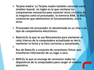  Tarjeta madre: La Tarjeta madre también conocida como
(mother boord) en ingles es la que contiene los
componentes necesarios para conectar otros circuitos de
la maquina como el procesador, la memoria RAM, la BIOS,
conectores que administran el funcionamiento, entre
otros
 Procesador:Un procesador es denominado es un chip o un
tipo de complemento electrónico.
 Batería:Es la que se usa Básicamente para mantener el
reloj interno de la computadora actualizado es decir,
mantener la fecha y la hora correctas y actualizada.

Bus de Datos:Es u conjunto de conexiones físicas que
transfieren información de un lugar a otro.
 BIOS:Es la que se encarga de reconocer todos los
dispositivos de la computadora para cargar el sistema
operativo.
 