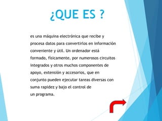 es una máquina electrónica que recibe y
procesa datos para convertirlos en información
conveniente y útil. Un ordenador está
formado, físicamente, por numerosos circuitos
integrados y otros muchos componentes de
apoyo, extensión y accesorios, que en
conjunto pueden ejecutar tareas diversas con
suma rapidez y bajo el control de
un programa.
 