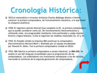  1833:el matemático e inventor británico Charles Babbage diseña e intenta
construir la primera computadora, de funcionamiento mecánico, a la que llamó
la (maquina analítica)
 1938: El ingeniero alemán Konrad Zuse completa la Z1, la primera computadora
que se puede considerar como tal. De funcionamiento electromecánico y
utilizando relés, era programable (mediante cinta perforada) y usaba sistema
binario y lógica boleana. A ella le seguirían los modelos mejorados Z2, Z3 y Z4.
 1944: En Estados Unidos la empresa IBM construye la computadora
electromecánica Harvard Mark I, diseñada por un equipo encabezado
por Howard H. Aiken. Fue la primera computadora creada en EEUU.
 1953: IBM fabrica su primera computadora a escala industrial, la IBM 650. Se
amplía el uso del lenguaje ensamblador para la programación de las
computadoras. Los ordenadores con transistores reemplazan a los de válvulas,
marcando el comienzo de la segunda generación de computadoras.
 