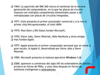  1964: La aparición del IBM 360 marca el comienzo de la tercera
generación de computadoras, en la que las placas de circuito
impreso con múltiples componentes elementales pasan a ser
reemplazadas con placas de circuitos integrados.
 1971: Intel presenta el primer procesador comercial y a la vez el
primer chip Microprocesador, el Intel 4004
 1975: Paul Allen y Bill Gates fundan Microsoft.
 1976: Steve Jobs, Steve Wozniak, Mike Markkula y otros amigos
 mas fundan Apple.
 1977: Apple presenta el primer computador personal que se vende a
gran escala, el Apple II, desarrollado por Steve Jobs y Steve
Wozniak.
 1985: Microsoft presenta el sistema operativo Windows 1.0.
 2000: aparecen a comienzos del siglo XXI los ordenadores de bolsillo,
primero en forma de PDAs, y unos años después en forma de
teléfonos inteligentes o smartphones
 