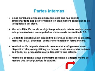 Partes internas
 Disco duro:Es la unida de almacenamiento que nos permite
almacenar todo tipo de información en gran manera dependiendo de
la capacidad del disco.
 Memoria RAM:Es donde se aloja temporalmente la información que se
esta procesando en la computadora durante esta encendida la PC.
 Unidad de diskette:Es un dispositivo de unidad de lectora de diskette,
mediante la cual podemos guardar información en forma mínima.
 Ventiladora:Es la que le sirve a la computadora refrigerarse, es un
dispositivo electromagnético y su función es de sacar el aire caliente
de interior del procesador, u otro dispositivo que calienta.

Fuente de poder:Es la que suministra corriente a la tarjeta madre de
manera que la computadora la soporte.
 