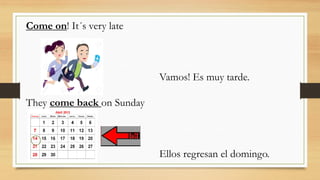 Come on! It´s very late
Vamos! Es muy tarde.
They come back on Sunday
Ellos regresan el domingo.
 