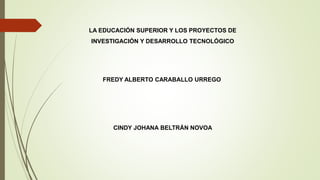 LA EDUCACIÓN SUPERIOR Y LOS PROYECTOS DE
INVESTIGACIÓN Y DESARROLLO TECNOLÓGICO
FREDY ALBERTO CARABALLO URREGO
CINDY JOHANA BELTRÁN NOVOA
 