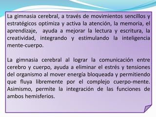 La gimnasia cerebral, a través de movimientos sencillos y
estratégicos optimiza y activa la atención, la memoria, el
aprendizaje, ayuda a mejorar la lectura y escritura, la
creatividad, integrando y estimulando la inteligencia
mente-cuerpo.
La gimnasia cerebral al lograr la comunicación entre
cerebro y cuerpo, ayuda a eliminar el estrés y tensiones
del organismo al mover energía bloqueada y permitiendo
que fluya libremente por el complejo cuerpo-mente.
Asimismo, permite la integración de las funciones de
ambos hemisferios.
 