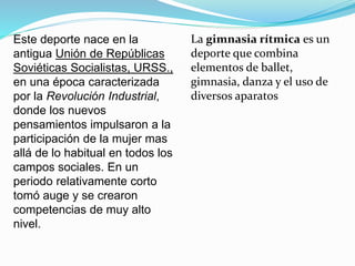 La gimnasia rítmica es un
deporte que combina
elementos de ballet,
gimnasia, danza y el uso de
diversos aparatos
Este deporte nace en la
antigua Unión de Repúblicas
Soviéticas Socialistas, URSS.,
en una época caracterizada
por la Revolución Industrial,
donde los nuevos
pensamientos impulsaron a la
participación de la mujer mas
allá de lo habitual en todos los
campos sociales. En un
periodo relativamente corto
tomó auge y se crearon
competencias de muy alto
nivel.
 