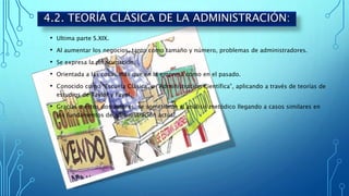 • Ultima parte S.XIX.
• Al aumentar los negocios, tanto como tamaño y número, problemas de administradores.
• Se expresa la preocupación.
• Orientada a las cosas más que en la empresa como en el pasado.
• Conocido como “Escuela Clásica” o “Administración Científica”, aplicando a través de teorías de
estudios de Taylor y Fayol.
• Gracias a estos dos autores, se sometieron al análisis metódico llegando a casos similares en
los fundamentos de administración actual.
4.2. TEORÍA CLÁSICA DE LA ADMINISTRACIÓN:
 