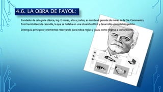 Fundador de categoría clásica, Ing. E minas, a los 47 años, es nombrad gerente de minas de la Cia. Commantry
Foirchambulteet de cazeville, la que se hallaba en una situación difícil y desarrollo una notable gestión.
Distinguía principios y elementos reservando para indica reglas y guías, como relativa a las funciones.
4.6. LA OBRA DE FAYOL:
 