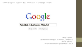 MOOC: Búsqueda y Gestión de la Información en la Web (2ª edición)
Felipe Farías A.
Estudiante de Pedagogía en Historia, Geografía y
Ciencias Sociales.
Universidad de Santiago de Chile - USACH
Actividad de Evaluación Módulo 1
 