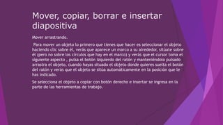 Mover, copiar, borrar e insertar
diapositiva
Mover arrastrando.
Para mover un objeto lo primero que tienes que hacer es seleccionar el objeto
haciendo clic sobre él, verás que aparece un marco a su alrededor, sitúate sobre
él (pero no sobre los círculos que hay en el marco) y verás que el cursor toma el
siguiente aspecto , pulsa el botón izquierdo del ratón y manteniéndolo pulsado
arrastra el objeto, cuando hayas situado el objeto donde quieres suelta el botón
del ratón y verás que el objeto se sitúa automáticamente en la posición que le
has indicado.
Se selecciona el objeto a copiar con botón derecho e insertar se ingresa en la
parte de las herramientas de trabajo.
 