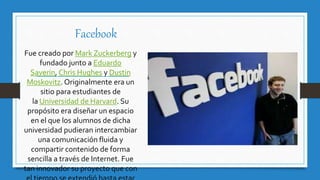 Facebook
Fue creado por Mark Zuckerberg y
fundado junto a Eduardo
Saverin, Chris Hughes y Dustin
Moskovitz. Originalmente era un
sitio para estudiantes de
la Universidad de Harvard. Su
propósito era diseñar un espacio
en el que los alumnos de dicha
universidad pudieran intercambiar
una comunicación fluida y
compartir contenido de forma
sencilla a través de Internet. Fue
tan innovador su proyecto que con
 