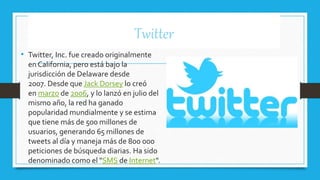 Twitter
• Twitter, Inc. fue creado originalmente
en California, pero está bajo la
jurisdicción de Delaware desde
2007. Desde que Jack Dorsey lo creó
en marzo de 2006, y lo lanzó en julio del
mismo año, la red ha ganado
popularidad mundialmente y se estima
que tiene más de 500 millones de
usuarios, generando 65 millones de
tweets al día y maneja más de 800 000
peticiones de búsqueda diarias. Ha sido
denominado como el "SMS de Internet".
 