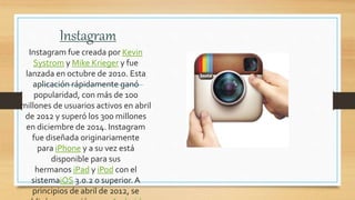 Instagram
Instagram fue creada por Kevin
Systrom y Mike Krieger y fue
lanzada en octubre de 2010. Esta
aplicación rápidamente ganó
popularidad, con más de 100
millones de usuarios activos en abril
de 2012 y superó los 300 millones
en diciembre de 2014. Instagram
fue diseñada originariamente
para iPhone y a su vez está
disponible para sus
hermanos iPad y iPod con el
sistemaiOS 3.0.2 o superior. A
principios de abril de 2012, se
 
