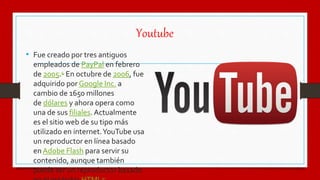 Youtube
• Fue creado por tres antiguos
empleados de PayPal en febrero
de 2005.4 En octubre de 2006, fue
adquirido por Google Inc. a
cambio de 1650 millones
de dólares y ahora opera como
una de sus filiales. Actualmente
es el sitio web de su tipo más
utilizado en internet.YouTube usa
un reproductor en línea basado
en Adobe Flash para servir su
contenido, aunque también
puede ser un reproductor basado
 