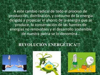 A este cambio radical de todo el proceso de
producción, distribución, y consumo de la energía
dirigido a propiciar el ahorro de la energía que se
produce, la conservación de las fuentes de
energías no renovables y el desarrollo sostenible
de nuestra patria se lo denomina…
REVOLUCIÓN ENERGÉTICA!!!
 