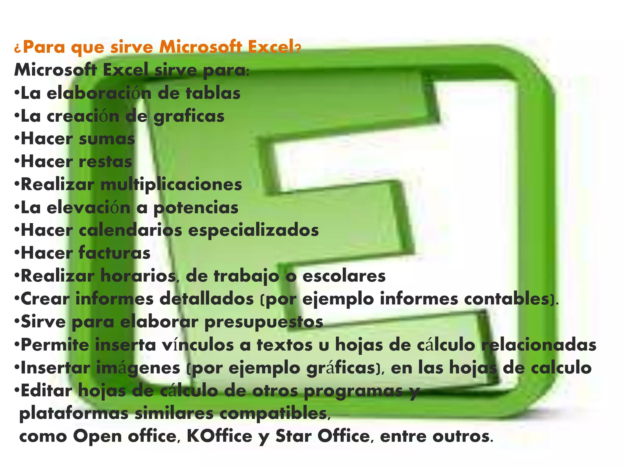 ¿Para que sirve Microsoft Excel?
Microsoft Excel sirve para:
•La elaboración de tablas
•La creación de graficas
•Hacer sumas
•Hacer restas
•Realizar multiplicaciones
•La elevación a potencias
•Hacer calendarios especializados
•Hacer facturas
•Realizar horarios, de trabajo o escolares
•Crear informes detallados (por ejemplo informes contables).
•Sirve para elaborar presupuestos
•Permite inserta vínculos a textos u hojas de cálculo relacionadas
•Insertar imágenes (por ejemplo gráficas), en las hojas de calculo
•Editar hojas de cálculo de otros programas y
plataformas similares compatibles,
como Open office, KOffice y Star Office, entre outros.
 