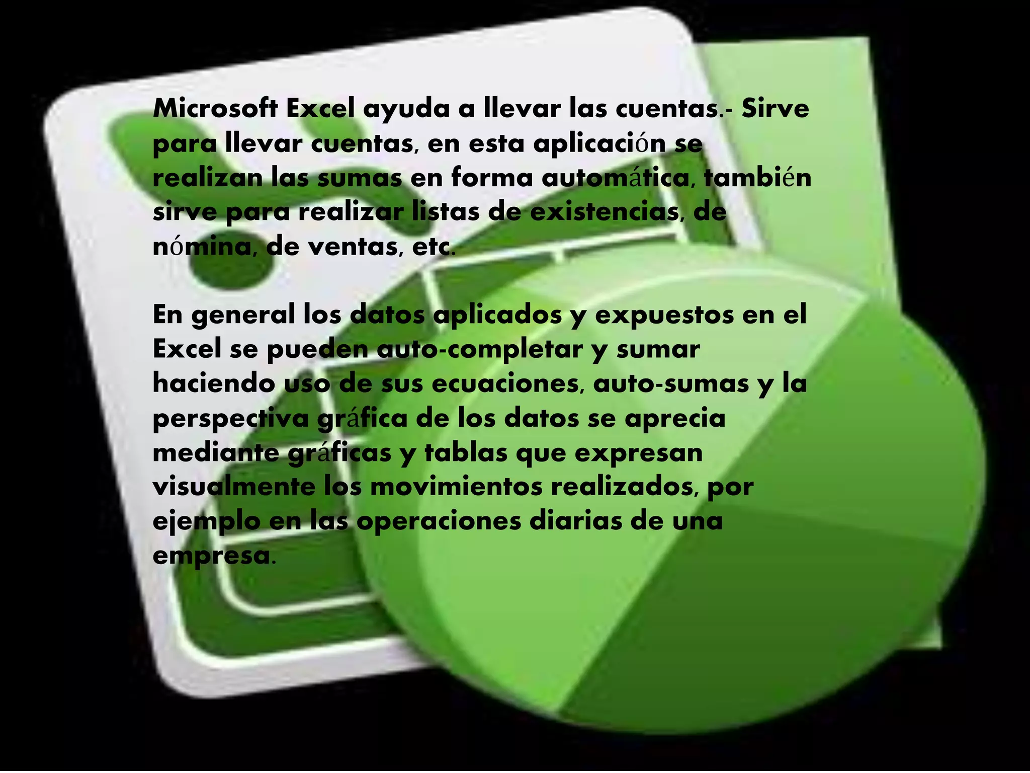 Microsoft Excel ayuda a llevar las cuentas.- Sirve
para llevar cuentas, en esta aplicación se
realizan las sumas en forma automática, también
sirve para realizar listas de existencias, de
nómina, de ventas, etc.
En general los datos aplicados y expuestos en el
Excel se pueden auto-completar y sumar
haciendo uso de sus ecuaciones, auto-sumas y la
perspectiva gráfica de los datos se aprecia
mediante gráficas y tablas que expresan
visualmente los movimientos realizados, por
ejemplo en las operaciones diarias de una
empresa.
 