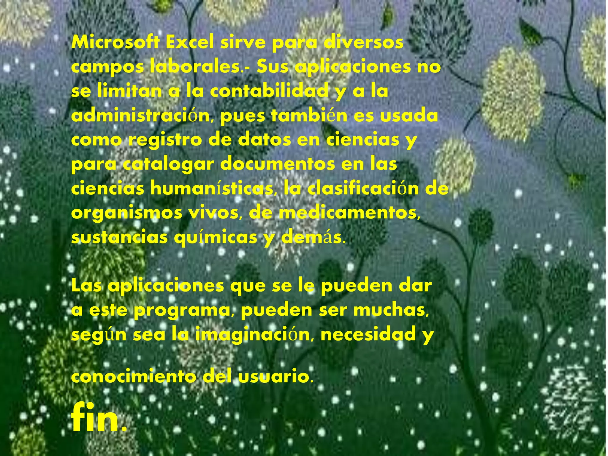 Microsoft Excel sirve para diversos
campos laborales.- Sus aplicaciones no
se limitan a la contabilidad y a la
administración, pues también es usada
como registro de datos en ciencias y
para catalogar documentos en las
ciencias humanísticas, la clasificación de
organismos vivos, de medicamentos,
sustancias químicas y demás.
Las aplicaciones que se le pueden dar
a este programa, pueden ser muchas,
según sea la imaginación, necesidad y
conocimiento del usuario.
fin.
 