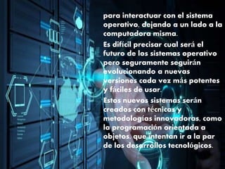 para interactuar con el sistema
operativo, dejando a un lado a la
computadora misma.
Es difícil precisar cual será el
futuro de los sistemas operativo
pero seguramente seguirán
evolucionando a nuevas
versiones cada vez más potentes
y fáciles de usar.
Estos nuevos sistemas serán
creados con técnicas y
metodologías innovadoras, como
la programación orientada a
objetos, que intentan ir a la par
de los desarrollos tecnológicos.
 