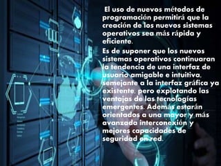 El uso de nuevos métodos de
programación permitirá que la
creación de los nuevos sistemas
operativos sea más rápida y
eficiente.
Es de suponer que los nuevos
sistemas operativos continuaran
la tendencia de una interfaz de
usuario amigable e intuitiva,
semejante a la interfaz gráfica ya
existente, pero explotando las
ventajas de las tecnologías
emergentes. Además estarán
orientados a una mayor y más
avanzada interconexión y
mejores capacidades de
seguridad en red.
 