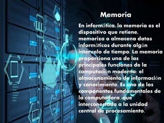Memoria
En informática, la memoria es el
dispositivo que retiene,
memoriza o almacena datos
informáticos durante algún
intervalo de tiempo. La memoria
proporciona una de las
principales funciones de la
computación moderna: el
almacenamiento de información
y conocimiento. Es uno de los
componentes fundamentales de
la computadora, que
interconectada a la unidad
central de procesamiento.
 