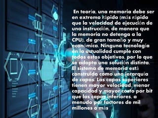En teoría, una memoria debe ser
en extremo rápida (más rápida
que la velocidad de ejecución de
una instrucción, de manera que
la memoria no detenga a la
CPU), de gran tamaño y muy
económica. Ninguna tecnología
en la actualidad cumple con
todos estos objetivos, por lo que
se adopta una solución distinta.
El sistema de memoria está
construido como una jerarquía
de capas. Las capas superiores
tienen mayor velocidad, menor
capacidad y mayor costo por bit
que las capas inferiores, a
menudo por factores de mil
millones o más.
 