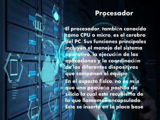 Procesador
El procesador, también conocido
como CPU o micro, es el cerebro
del PC. Sus funciones principales
incluyen el manejo del sistema
operativo, la ejecución de las
aplicaciones y la coordinación
de los diferentes dispositivos
que componen el equipo.
En el aspecto físico, no es más
que una pequeña pastilla de
silicio la cual está recubierta de
lo que llamamos encapsulado.
Este se inserta en la placa base
 