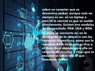 sobre un conector que se
denomina socket, aunque esto no
siempre es así, en un laptop o
portátil lo normal es que se suelde
directamente. Existen tres modelos
de encapsulado, PGA, LGA y BGA.
La placa se convierte así en la
encargada de la conexión con los
restantes dispositivos, como son la
memoria RAM, la tarjeta gráfica o
el disco duro usando para ello un
conjunto de circuitos y chips que te
encuentras sobre ella al que
llamamos chipset.
 